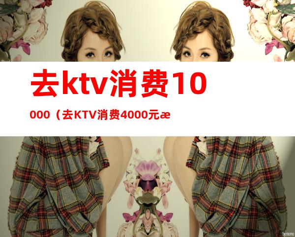 去ktv消费10000(去KTV消费4000元收款的时候收我8000怎么办)