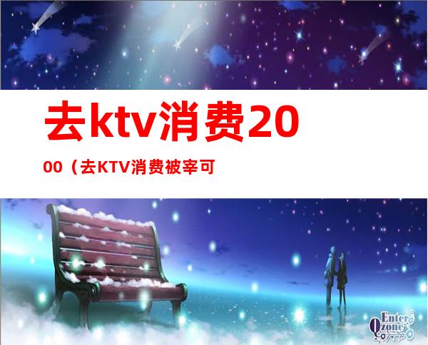去ktv消费2000(去KTV消费被宰可以报警么)