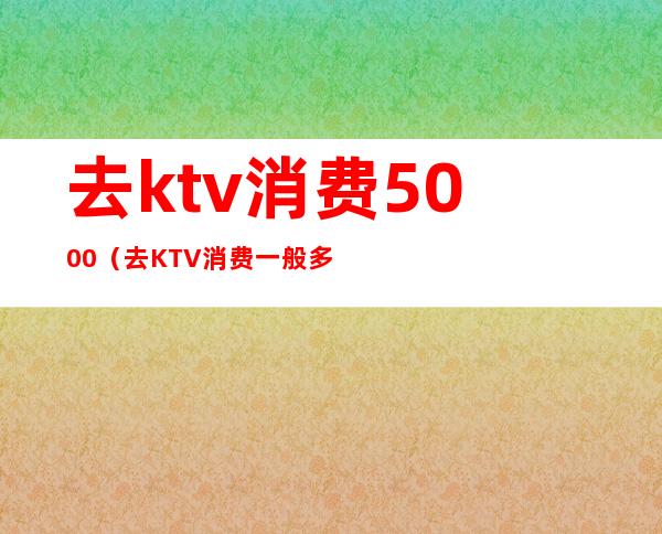 去ktv消费5000(去KTV消费一般多少钱)
