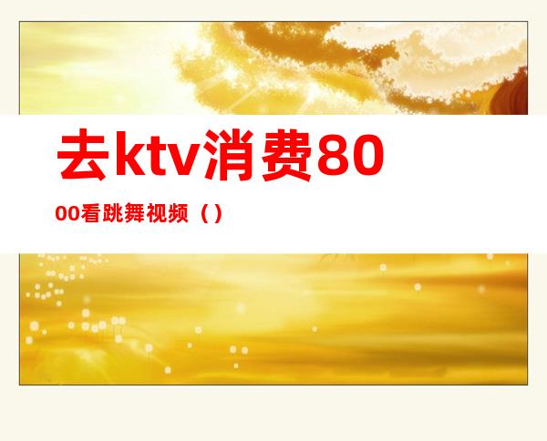 去ktv消费8000看跳舞视频()