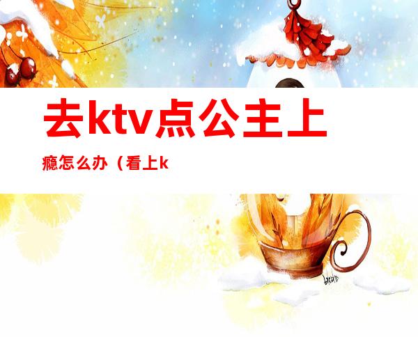 去ktv点公主上瘾怎么办（看上ktv公主怎么办）