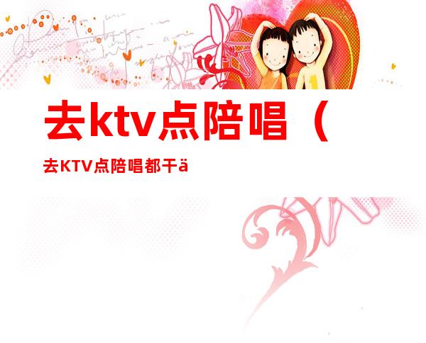去ktv点陪唱(去KTV点陪唱都干什么)