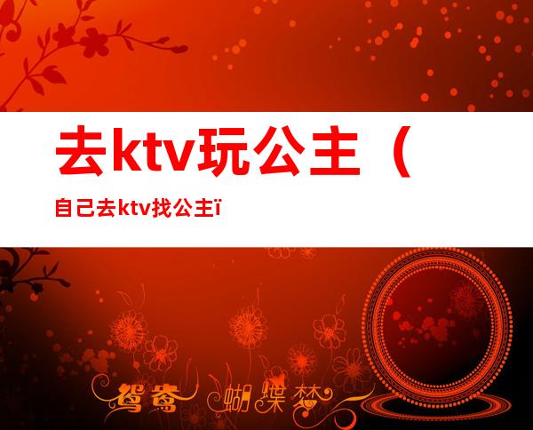 去ktv玩公主(自己去ktv找公主)