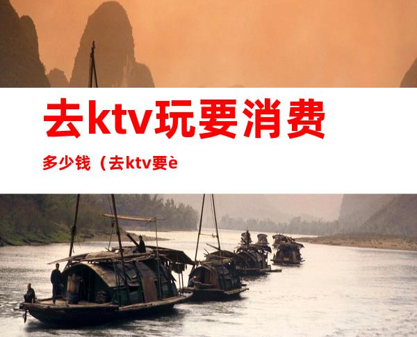 去ktv玩要消费多少钱（去ktv要花多少钱）