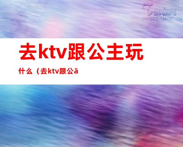 去ktv跟公主玩什么（去ktv跟公主玩什么）
