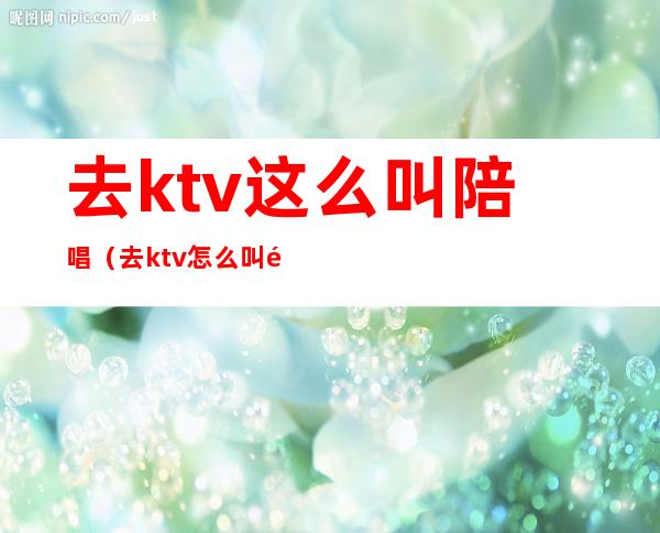 去ktv这么叫陪唱（去ktv怎么叫陪唱）