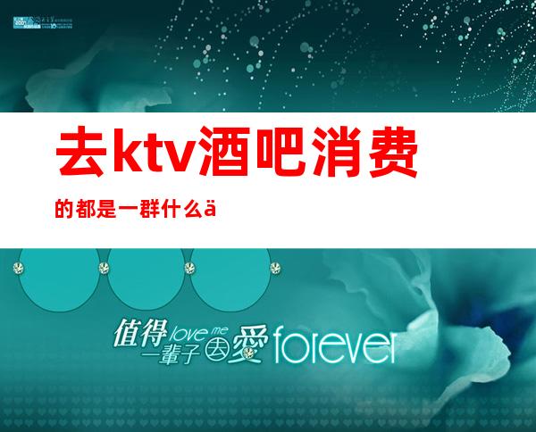 去ktv酒吧消费的都是一群什么人-一般去酒吧玩的都是什么人?