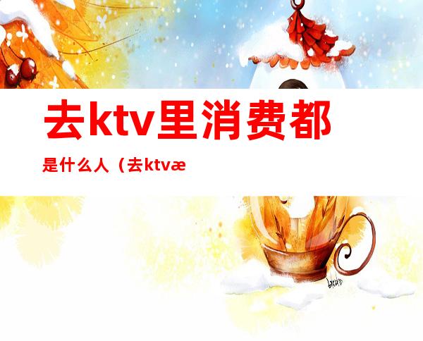 去ktv里消费都是什么人（去ktv消费的都是什么人）