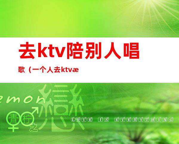 去ktv陪别人唱歌(一个人去ktv找陪唱可以吗)