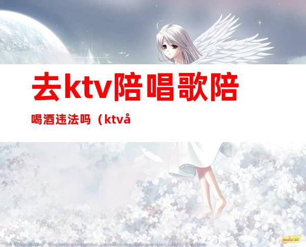 去ktv陪唱歌陪喝酒违法吗(ktv唱歌陪唱违法吗)