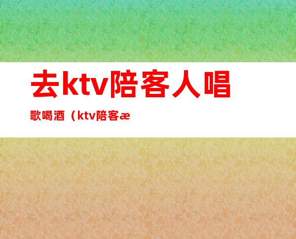 去ktv陪客人唱歌喝酒(ktv陪客户喝酒)