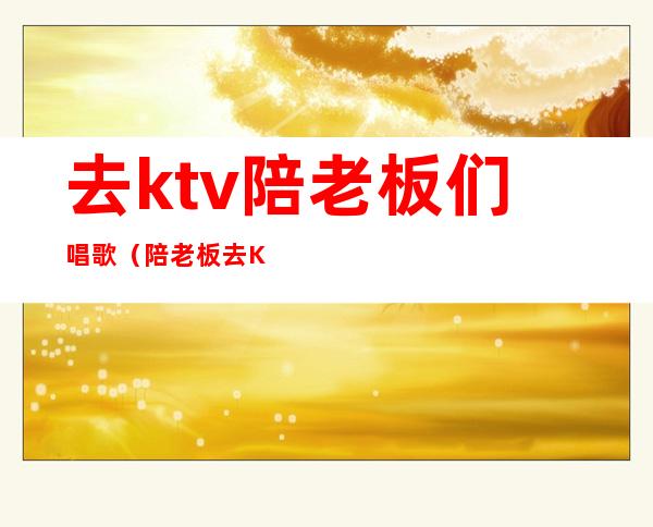 去ktv陪老板们唱歌（陪老板去KTV）