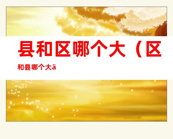 县和区哪个大(区和县哪个大一些)