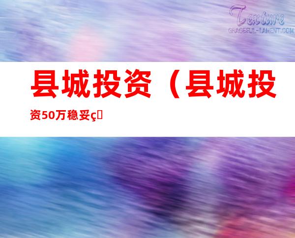 县城投资(县城投资50万稳妥的项目)