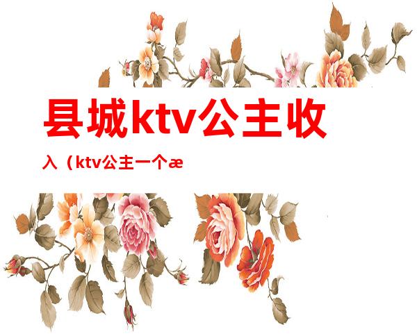 县城ktv公主收入(ktv公主一个月可以赚多少钱)
