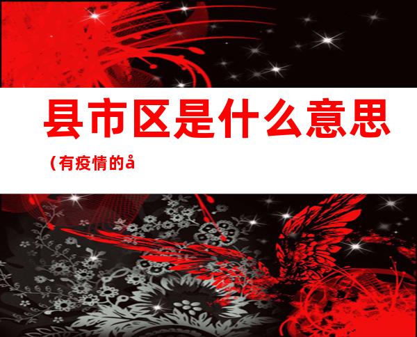 县市区是什么意思(有疫情的县市区是什么意思)