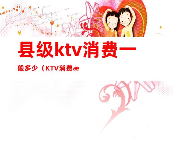 县级ktv消费一般多少（KTV消费水平）