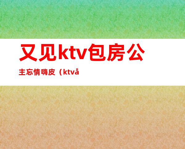 又见ktv包房公主忘情嗨皮(ktv公主偶遇)
