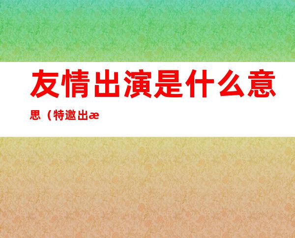 友情出演是什么意思(特邀出演和友情出演是什么意思)