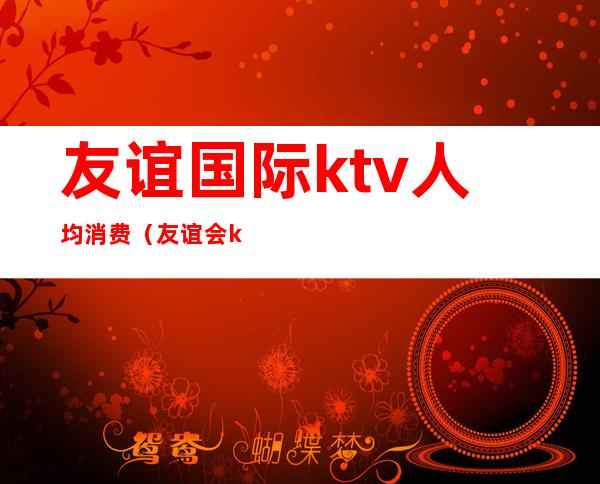友谊国际ktv人均消费(友谊会ktv消费要多少)