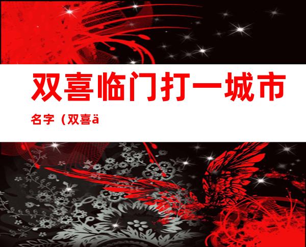 双喜临门打一城市名字(双喜临门打一城市名是什么)