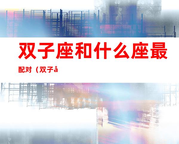 双子座和什么座最配对(双子座女和什么座最配对男)