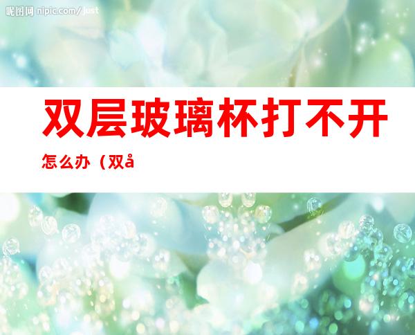 双层玻璃杯打不开怎么办(双层保温杯打不开)