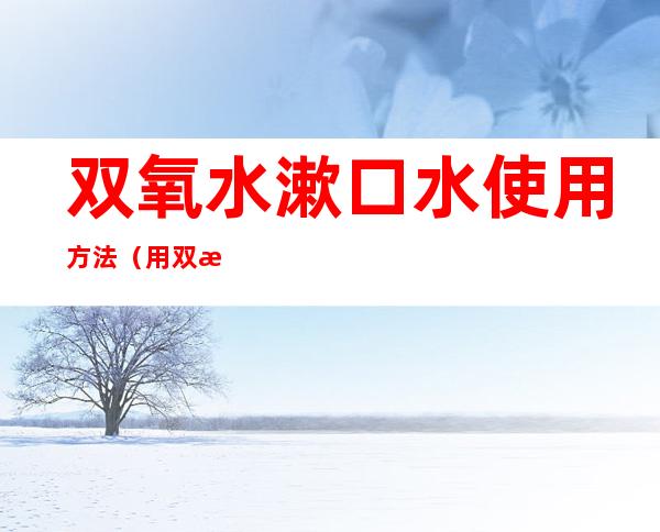 双氧水漱口水使用方法(用双氧水怎么漱口)