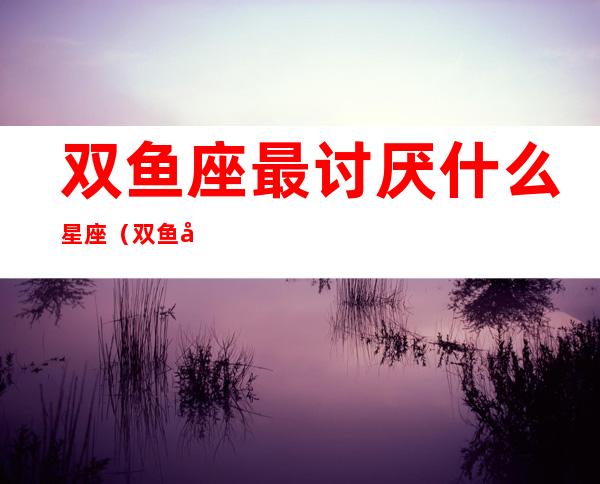 双鱼座最讨厌什么星座（双鱼座最讨厌什么星座男生）