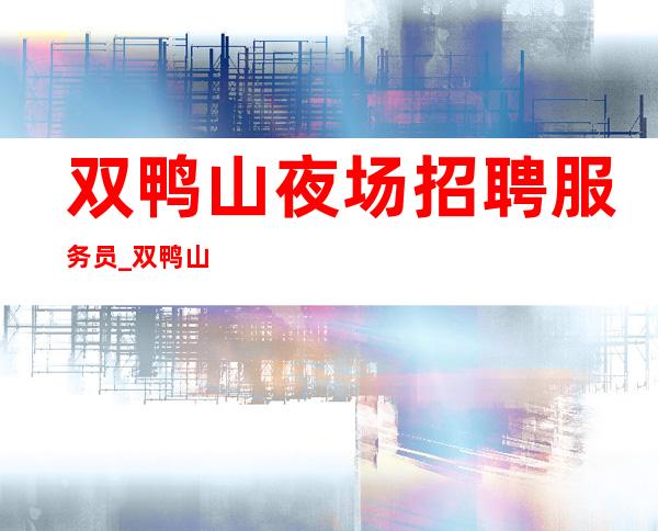 双鸭山夜场招聘服务员_双鸭山好上班KTV活得有滋有味