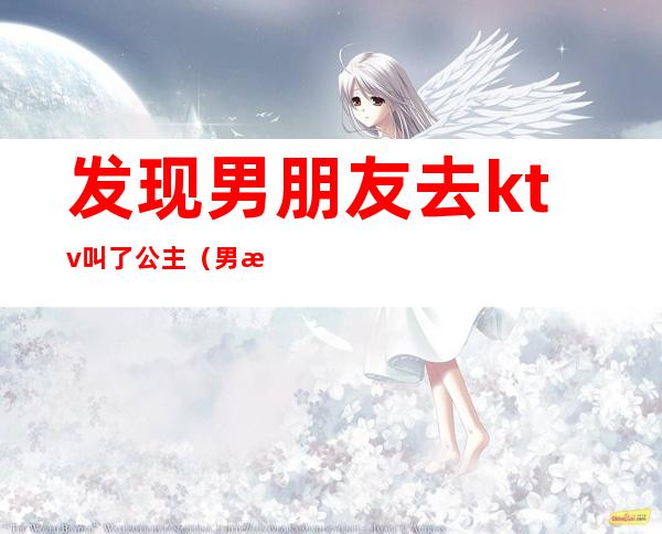 发现男朋友去ktv叫了公主（男朋友在ktv点公主）