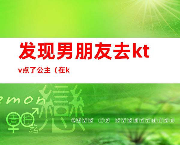 发现男朋友去ktv点了公主（在ktv做公主 男朋友不开心）