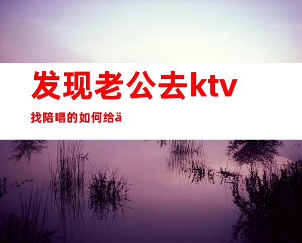 发现老公去ktv找陪唱的如何给他个教训(你能接受老公去ktv找陪唱吗?)