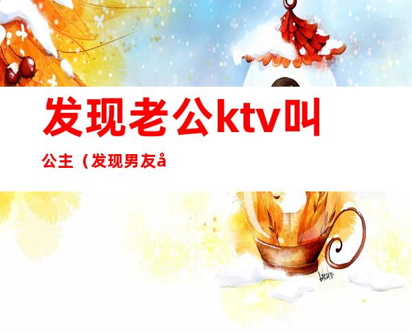发现老公ktv叫公主(发现男友去KTV叫公主了)