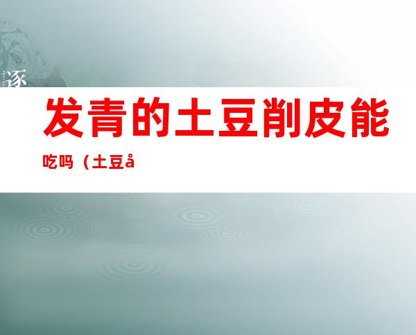 发青的土豆削皮能吃吗（土豆削完皮发青能吃吗）