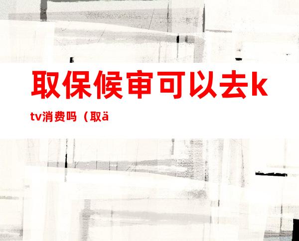 取保候审可以去ktv消费吗(取保候审可以去酒吧玩吗)