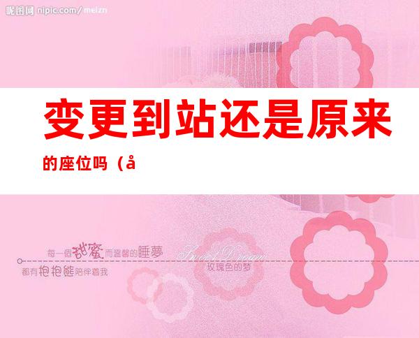 变更到站还是原来的座位吗(可以变更到站吗)