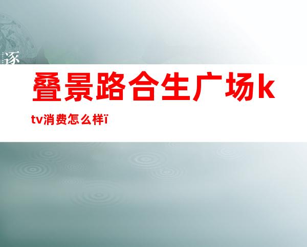 叠景路合生广场ktv消费怎么样(合生汇有ktv吗)