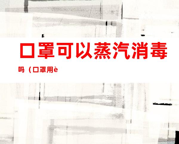 口罩可以蒸汽消毒吗(口罩用蒸锅蒸可以消毒吗)