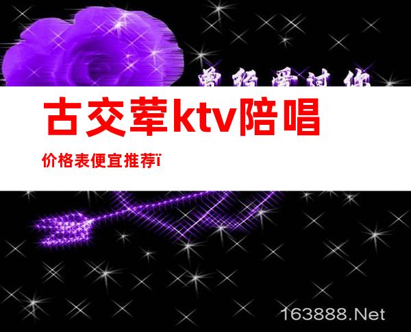 古交荤ktv陪唱价格表便宜推荐(古交哪个ktv有陪酒)