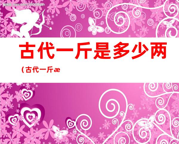 古代一斤是多少两(古代一斤是多少两百度百科)