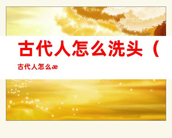 古代人怎么洗头(古代人怎么洗头发怎么干的)