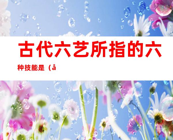 古代六艺所指的六种技能是（古代六艺所指的六种技能是什么）