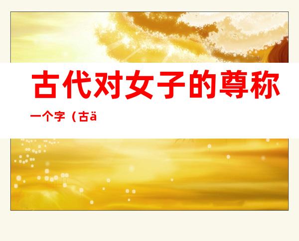 古代对女子的尊称一个字(古代对女性的尊称一个字)