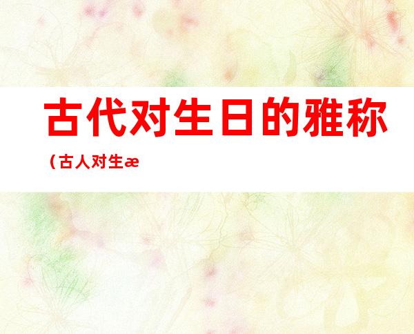 古代对生日的雅称(古人对生日的雅称)