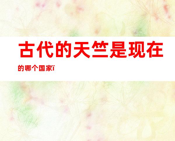 古代的天竺是现在的哪个国家(古时候哪个国家叫天竺国)