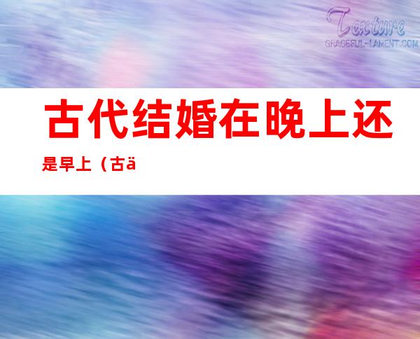 古代结婚在晚上还是早上?(古代是晚上结婚为什么现在是白天)