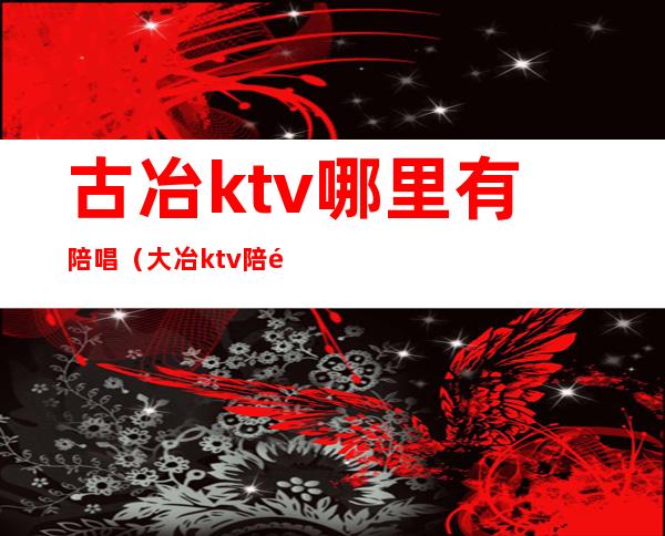 古冶ktv哪里有陪唱(大冶ktv陪酒)