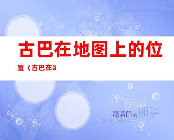古巴在地图上的位置(古巴在世界地图位置)