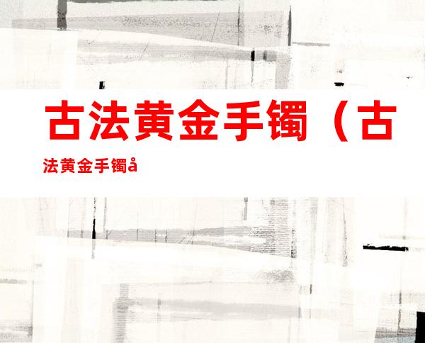 古法黄金手镯（古法黄金手镯和传承手镯有何区别）